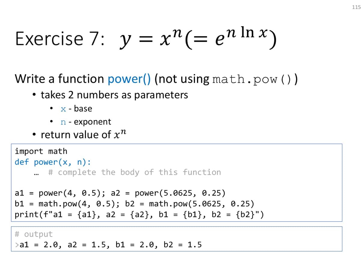 115
Exercise 7: y = x"(= en In x)
Write a function power() (not using math.pow ())
takes 2 numbers as parameters
x - base
n- exponent
• return value of x"
import math
def power(x, n):
# complete the body of this function
a1 = power (4, 0.5); a2 = power(5.0625, 0.25)
math.pow(4, 0.5); b2 = math.pow(5.0625, 0.25)
{b1}, b2 =
b1
print(f"a1
{a1}, a2 =
{а2}, b1 %3
{b2}")
# output
>a1 = 2.0, a2
1.5, b1 =
2.0, b2
= 1.5
