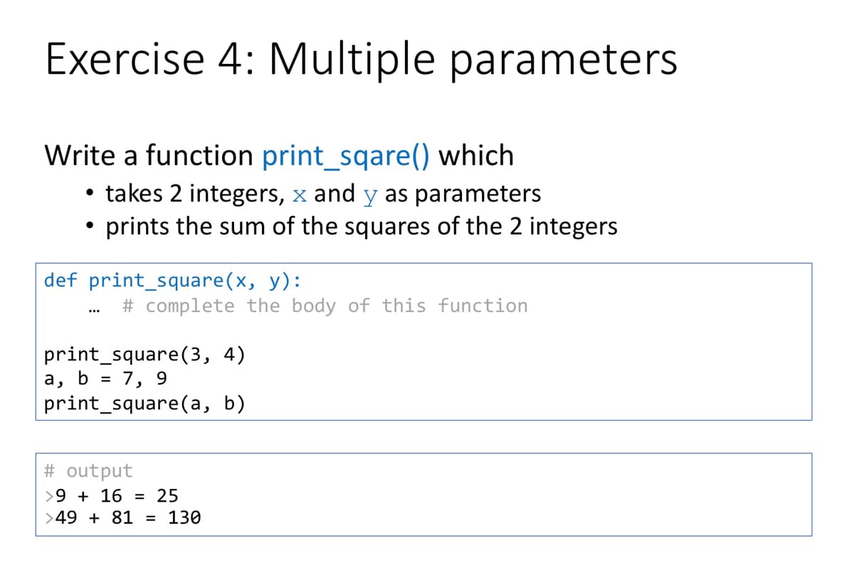 Exercise 4: Multiple parameters
Write a function print_sqare() which
• takes 2 integers, x and y as parameters
prints the sum of the squares of the 2 integers
def print_square(x, y):
# complete the body of this function
...
print_square(3, 4)
a, b = 7, 9
print_square(a, b)
# output
>9 + 16 = 25
>49 + 81 = 130
