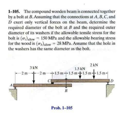 1-105. The compound wooden beam is connected together
by a bolt at B. Assuming that the connections at A, B, C, and
D exert only vertical forces on the beam, determine the
required diameter of the bolt at B and the required outer
diameter of its washers if the allowable tensile stress for the
bolt is (o,)allow = 150 MPa and the allowable bearing stress
for the wood is (o,)allow= 28 MPa. Assume that the hole in
the washers has the same diameter as the bolt.
2 kN
3 kN
1.5 kN
-2 m
-2 m
+1.5 m--1.5 m+1.5 m--1.5 m-
ID
B
Prob. 1-105
