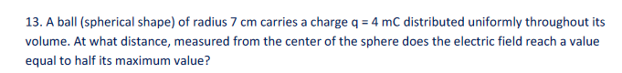 13. A ball (spherical shape) of radius 7 cm carries a charge q = 4 mC distributed uniformly throughout its
volume. At what distance, measured from the center of the sphere does the electric field reach a value
equal to half its maximum value?

