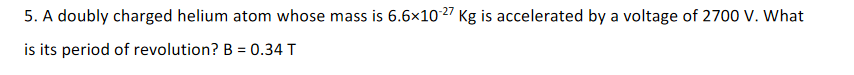 5. A doubly charged helium atom whose mass is 6.6×10 27 Kg is accelerated by a voltage of 2700 V. What
is its period of revolution? B = 0.34 T
