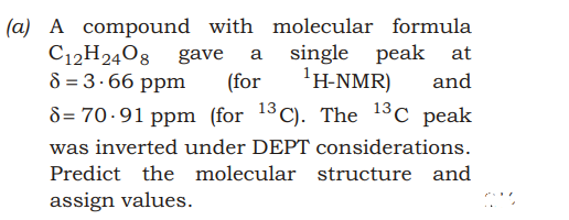 (a) A compound with molecular formula
C12H2408 gave
8 = 3.66 ppm
a single
(for
peak at
'H-NMR)
and
8= 70-91 ppm (for 13C). The 13C peak
was inverted under DEPT considerations.
Predict the molecular structure and
assign values.
