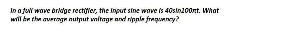 In a full wave bridge rectifier, the input sine wave is 40sin100πt. What
will be the average output voltage and ripple frequency?