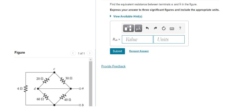 Figure
4ΩΣ d
20 Ω .
60
< 1 of 1 >
30 (2
40 Ω
-oa
-ob
Find the equivalent resistance between terminals a and b in the figure.
Express your answer to three significant figures and include the appropriate units.
View Available Hint(s)
JLA
Rab =
Value
Units
Submit
Provide Feedback
Request Answer