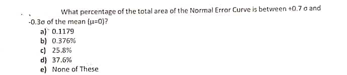 What percentage of the total area of the Normal Error Curve is between +0.7 o and
-0.30 of the mean (u=0)?
a) 0.1179
b) 0.376%
c) 25.8%
d) 37.6%
e) None of These
