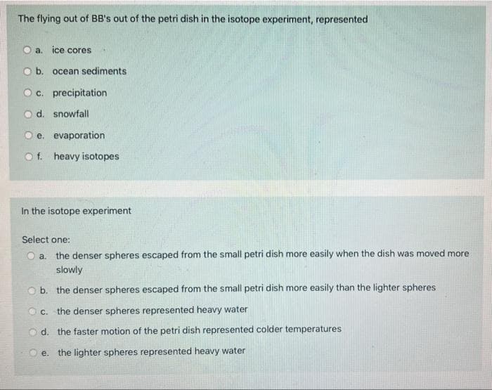 The flying out of BB's out of the petri dish in the isotope experiment, represented
O a. ice cores
O b. ocean sediments
O c. precipitation
o d. snowfall
e. evaporation
Of. heavy isotopes
In the isotope experiment
Select one:
O a. the denser spheres escaped from the small petri dish more easily when the dish was moved more
slowly
O b. the denser spheres escaped from the small petri dish more easily than the lighter spheres
the denser spheres represented heavy water
O d. the faster motion of the petri dish represented colder temperatures
e. the lighter spheres represented heavy water
