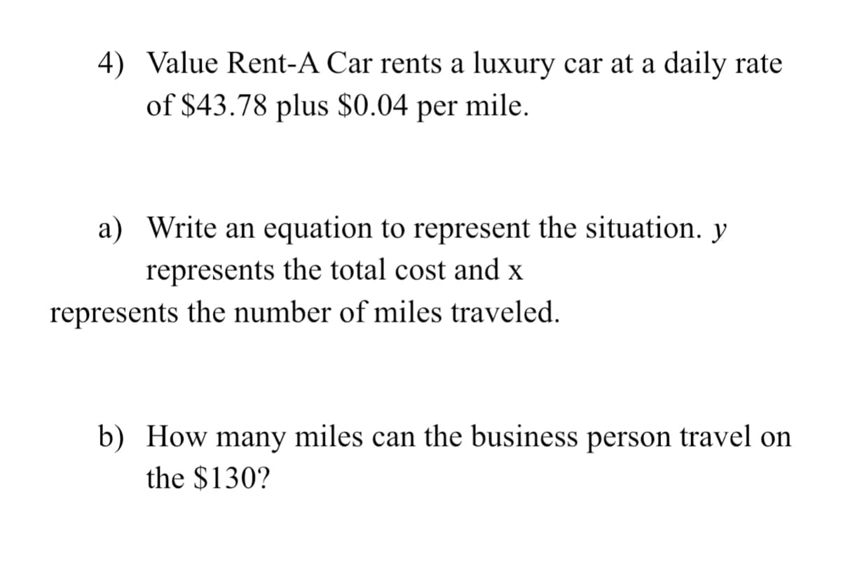 4) Value Rent-A Car rents a luxury car at a daily rate
of $43.78 plus $0.04 per mile.
a) Write an equation to represent the situation. y
represents the total cost and x
represents the number of miles traveled.
b) How many miles can the business person travel on
the $130?
