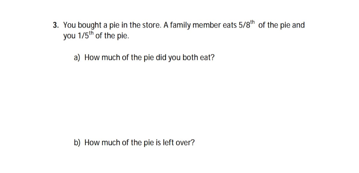 3. You bought a pie in the store. A family member eats 5/8th of the pie and
you 1/5th of the pie.
a) How much of the pie did you both eat?
b) How much of the pie is left over?
