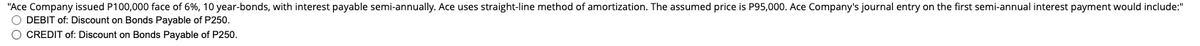 "Ace Company issued P100,000 face of 6%, 10 year-bonds, with interest payable semi-annually. Ace uses straight-line method of amortization. The assumed price is P95,000. Ace Company's journal entry on the first semi-annual interest payment would include:"
O DEBIT of: Discount on Bonds Payable of P250.
O CREDIT of: Discount on Bonds Payable of P250.
