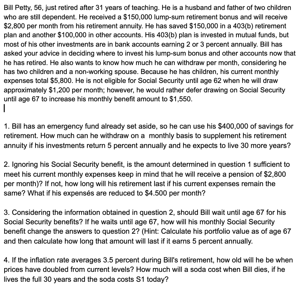 Bill Petty, 56, just retired after 31 years of teaching. He is a husband and father of two children
who are still dependent. He received a $150,000 lump-sum retirement bonus and will receive
$2,800 per month from his retirement annuity. He has saved $150,000 in a 403(b) retirement
plan and another $100,000 in other accounts. His 403(b) plan is invested in mutual funds, but
most of his other investments are in bank accounts earning 2 or 3 percent annually. Bill has
asked your advice in deciding where to invest his lump-sum bonus and other accounts now that
he has retired. He also wants to know how much he can withdraw per month, considering he
has two children and a non-working spouse. Because he has children, his current monthly
expenses total $5,800. He is not eligible for Social Security until age 62 when he will draw
approximately $1,200 per month; however, he would rather defer drawing on Social Security
until age 67 to increase his monthly benefit amount to $1,550.
1. Bill has an emergency fund already set aside, so he can use his $400,000 of savings for
retirement. How much can he withdraw on a monthly basis to supplement his retirement
annuity if his investments return 5 percent annually and he expects to live 30 more years?
2. Ignoring his Social Security benefit, is the amount determined in question 1 sufficient to
meet his current monthly expenses keep in mind that he will receive a pension of $2,800
per month)? If not, how long will his retirement last if his current expenses remain the
same? What if his expensés are reduced to $4.500 per month?
3. Considering the information obtained in question 2, should Bill wait until age 67 for his
Social Security benefits? If he waits until age 67, how will his monthly Social Security
benefit change the answers to question 2? (Hint: Calculate his portfolio value as of age 67
and then calculate how long that amount will last if it earns 5 percent annually.
4. If the inflation rate averages 3.5 percent during Bill's retirement, how old will he be when
prices have doubled from current levels? How much will a soda cost when Bill dies, if he
lives the full 30 years and the soda costs S1 today?
