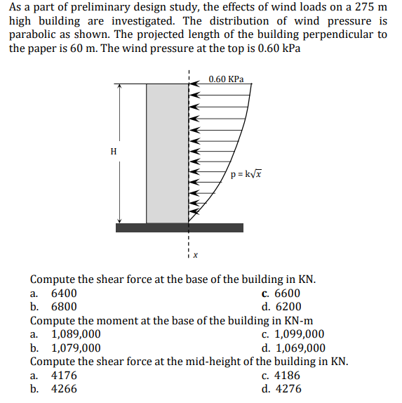 As a part of preliminary design study, the effects of wind loads on a 275 m
high building are investigated. The distribution of wind pressure is
parabolic as shown. The projected length of the building perpendicular to
the paper is 60 m. The wind pressure at the top is 0.60 kPa
0.60 KPa
H
p=k√x
Compute the shear force at the base of the building in KN.
a. 6400
c. 6600
b. 6800
d. 6200
Compute the moment at the base of the building in KN-m
a. 1,089,000
c. 1,099,000
b. 1,079,000
d. 1,069,000
Compute the shear force at the mid-height of the building in KN.
a. 4176
c. 4186
b. 4266
d. 4276