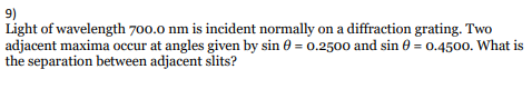 9)
Light of wavelength 700.0 nm is incident normally on a diffraction grating. Two
adjacent maxima occur at angles given by sin 6e = 0.2500 and sin 0 = 0.4500. What is
the separation between adjacent slits?
