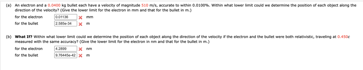 (a) An electron and a 0.0400 kg bullet each have a velocity of magnitude 510 m/s, accurate to within 0.0100%. Within what lower limit could we determine the position of each object along the
direction of the velocity? (Give the lower limit for the electron in mm and that for the bullet in m.)
for the electron
0.01136
for the bullet
2.585e-34
mm
m
(b) What If? Within what lower limit could we determine the position of each object along the direction of the velocity if the electron and the bullet were both relativistic, traveling at 0.450c
measured with the same accuracy? (Give the lower limit for the electron in nm and that for the bullet in m.)
for the electron
for the bullet
4.2899
X nm
9.76445e-42 X m