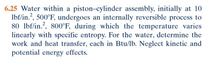 6.25 Water within a piston-cylinder assembly, initially at 10
lbf/in.2, 500°F, undergoes an internally reversible process to
80 lbf/in.², 800°F, during which the temperature varies
linearly with specific entropy. For the water, determine the
work and heat transfer, each in Btu/lb. Neglect kinetic and
potential energy effects.