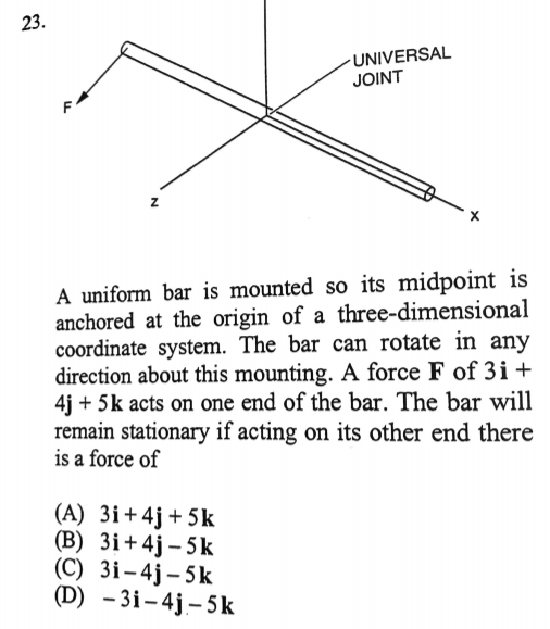 23.
F
UNIVERSAL
JOINT
A uniform bar is mounted so its midpoint is
anchored at the origin of a three-dimensional
coordinate system. The bar can rotate in any
direction about this mounting. A force F of 3i+
4j+5k acts on one end of the bar. The bar will
remain stationary if acting on its other end there
is a force of
(A) 3i+4j+5k
(B) 3i+4j-5k
(C) 3i-4j-5k
(D) -3i-4j-5k