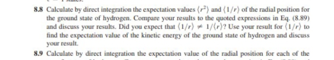 8.8 Calculate by direct integration the expectation values (r) and (1/r) of the radial position for
the ground state of hydrogen. Compare your results to the quoted expressions in Eq. (8.89)
and discuss your results. Did you expect that (1/r) # 1/(r)? Use your result for (1/r) to
find the expectation value of the kinetic energy of the ground state of hydrogen and discuss
your result.
8.9 Calculate by direct integration the expectation value of the radial position for each of the
