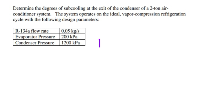 Determine the degrees of subcooling at the exit of the condenser of a 2-ton air-
conditioner system. The system operates on the ideal, vapor-compression refrigeration
cycle with the following design parameters:
R-134a flow rate
|0.05 kg/s
Evaporator Pressure| 200 kPa
1200 kPa
Condenser Pressure
1
