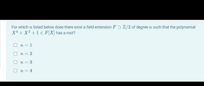 For which n listed below does there exist a field extension F ɔ Z/2 of degree n such that the polynomial
x4 + X² + 1 € F[X] has a root?
O n = 1
O n = 2
O n = 3
O n = 4
