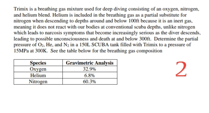 Trimix is a breathing gas mixture used for deep diving consisting of an oxygen, nitrogen,
and helium blend. Helium is included in the breathing gas as a partial substitute for
nitrogen when descending to depths around and below 100ft because it is an inert gas,
meaning it does not react with our bodies at conventional scuba depths, unlike nitrogen
which leads to narcosis symptoms that become increasingly serious as the diver descends,
leading to possible unconsciousness and death at and below 300ft. Determine the partial
pressure of O2, He, and N2 in a 150L SCUBA tank filled with Trimix to a pressure of
15MPA at 300K. See the table below for the breathing gas composition
Species
Охуgen
Helium
Gravimetric Analysis
32.9%
2
6.8%
Nitrogen
60.3%
