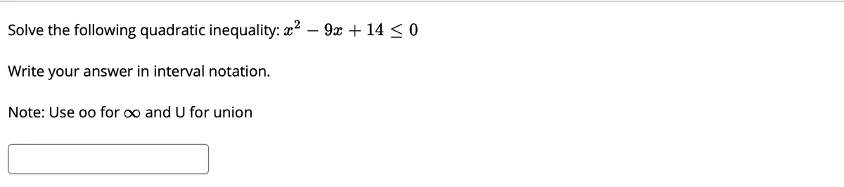 ### Solving Quadratic Inequalities

**Problem:**

Solve the following quadratic inequality:

\[ x^2 - 9x + 14 \leq 0 \]

Write your answer in interval notation.

**Note:** Use "oo" for \(\infty\) and "U" for union.

[Input Box for Answer]