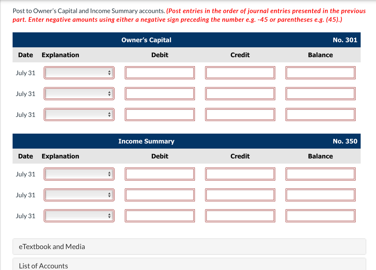 Post to Owner's Capital and Income Summary accounts. (Post entries in the order of journal entries presented in the previous
part. Enter negative amounts using either a negative sign preceding the number e.g. -45 or parentheses e.g. (45).)
Owner's Capital
No. 301
Date
Explanation
Debit
Credit
Balance
July 31
July 31
July 31
Income Summary
No. 350
Date
Explanation
Debit
Credit
Balance
July 31
July 31
July 31
eTextbook and Media
List of Accounts
