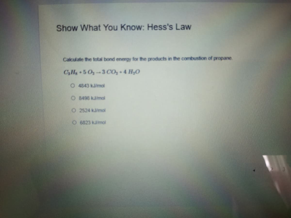 Show What You Know: Hess's Law
Calculate the total bond energy for the products in the combustion of propane.
C,H,+50,-3CO, + 4 H,O
O 4843 kJ/mol
O 8498 kJ/mol
O 2524 kJ/mol
O6823 kJ/mol
