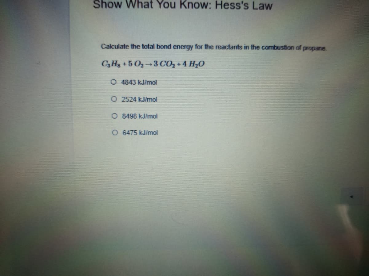 Show What You Know: Hess's Law
Calculate the total bond energy for the reactants in the combustion of propane.
CHs +5 O 3CO, + 4 H,0
O 4843 kJ/mol
O 2524 kJ/mol
O 8498 kJ/mol
O 6475 kJ/mol
