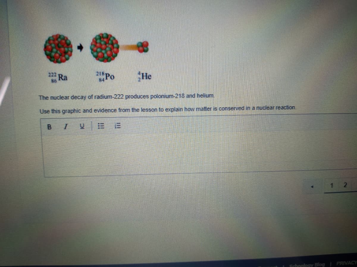 Ra
Po
He
222
84
The nuclear decay of radium-222 produces polonium-218 and helium.
Use this graphic and evidence from the lesson to explain how matter is conserved in a nuclear reaction.
1.
Schoology Blog| PRIVACY
B.
