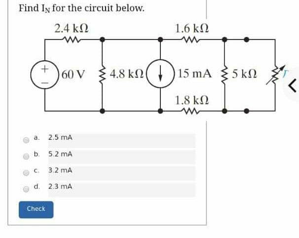 Find In for the circuit below.
2.4 k2
1.6 k2
60 V
3 4.8
4.8 kn() 15 mA
{ 5 k2
1.8 k2
a.
2.5 mA
b. 5.2 mA
C.
3.2 mA
d. 2.3 mA
Check
