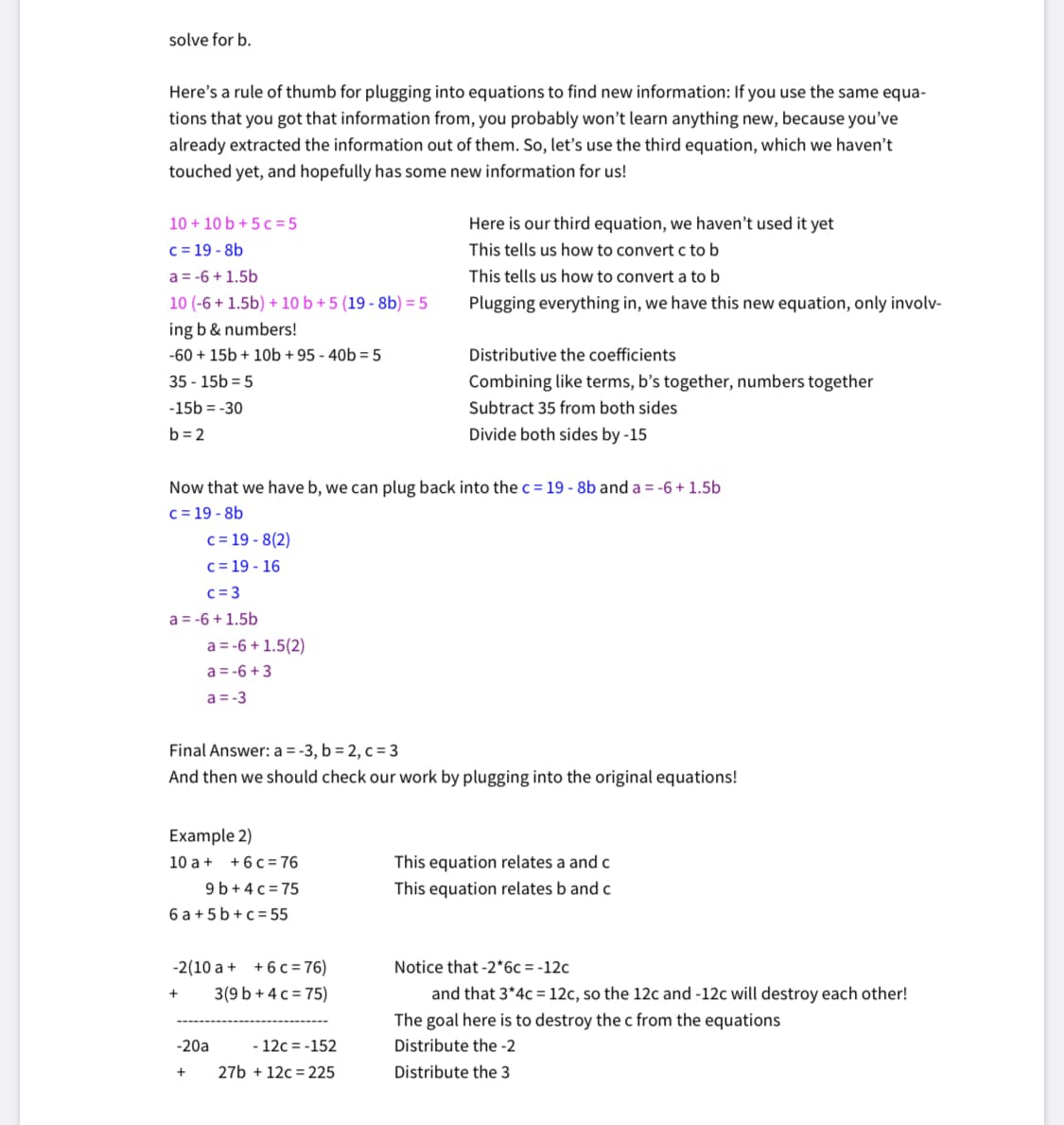 solve for b.
Here's a rule of thumb for plugging into equations to find new information: If you use the same equa-
tions that you got that information from, you probably won't learn anything new, because you've
already extracted the information out of them. So, let's use the third equation, which we haven't
touched yet, and hopefully has some new information for us!
10 + 10 b + 5 c = 5
c = 19 - 8b
Here is our third equation, we haven't used it yet
This tells us how to convert c to b
a = -6 + 1.5b
This tells us how to convert a to b
10 (-6 + 1.5b) + 10 b + 5 (19 - 8b) = 5
Plugging everything in, we have this new equation, only involv-
ing b & numbers!
-60 + 15b + 10b + 95 - 40b = 5
Distributive the coefficients
35 - 15b = 5
Combining like terms, b's together, numbers together
-15b = -30
Subtract 35 from both sides
b = 2
Divide both sides by -15
Now that we have b, we can plug back into the c = 19 - 8b and a = -6 + 1.5b
c = 19 - 8b
c = 19 - 8(2)
c = 19 - 16
c = 3
a = -6 + 1.5b
a = -6 + 1.5(2)
a = -6 +3
a = -3
Final Answer: a = -3, b = 2, c = 3
And then we should check our work by plugging into the original equations!
Example 2)
This equation relates a and c
This equation relates b and c
10 a + +6c =76
9 b+4 c = 75
6 a + 5 b +c= 55
-2(10 a + +6 c = 76)
Notice that -2*6c=-12c
3(9 b + 4 c = 75)
and that 3*4c= 12c, so the 12c and -12c will destroy each other!
The goal here is to destroy the c from the equations
-20a
12c = -152
Distribute the -2
27b + 12c = 225
Distribute the 3
