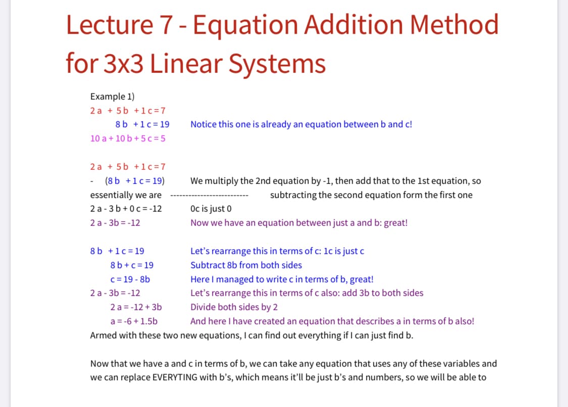 Lecture 7- Equation Addition Method
for 3x3 Linear Systems
Example 1)
2 a + 5 b +1c=7
8 b +1c= 19
Notice this one is already an equation between b and c!
10 a + 10 b + 5c=5
2 a + 5 b +1c=7
(8 b +1c= 19)
We multiply the 2nd equation by -1, then add that to the 1st equation, so
essentially we are
2 a - 3 b+0c= -12
subtracting the second equation form the first one
Oc is just 0
Now we have an equation between just a and b: great!
2 a - 3b = -12
8 b +1c= 19
Let's rearrange this in terms of c: 1c is just c
8 b+c= 19
Subtract 8b from both sides
Here I managed to write c in terms of b, great!
Let's rearrange this in terms of c also: add 3b to both sides
c= 19 - 8b
2 a - 3b = -12
2 a = -12 + 3b
Divide both sides by 2
a = -6 + 1.5b
And here I have created an equation that describes a in terms of b also!
Armed with these two new equations, I can find out everything if I can just find b.
Now that we have a and c in terms of b, we can take any equation that uses any of these variables and
we can replace EVERYTING with b's, which means it'll be just b’s and numbers, so we will be able to
