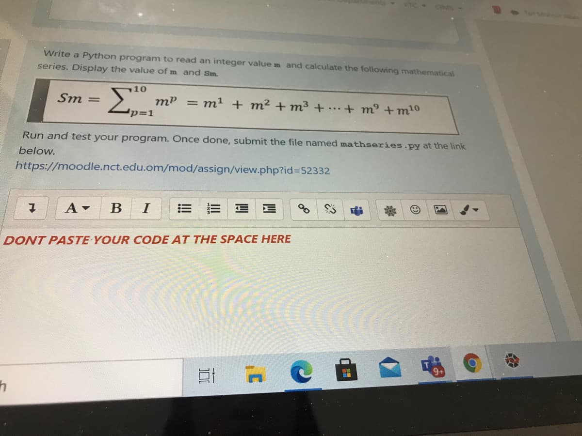 CIM
Write a Python program to read an integer value m and calculate the following mathematical
series. Display the value of m and Sm.
기10
Sm =
mP = m² + m² + m³3+.+ m³ +m10
p=D1
%3D
Run and test your program. Once done, submit the file named mathseries.py at the link
below.
https://moodle.nct.edu.om/mod/assign/view.php?id%3D52332
A -
B
DONT PASTE YOUR CODE AT THE SPACE HERE
