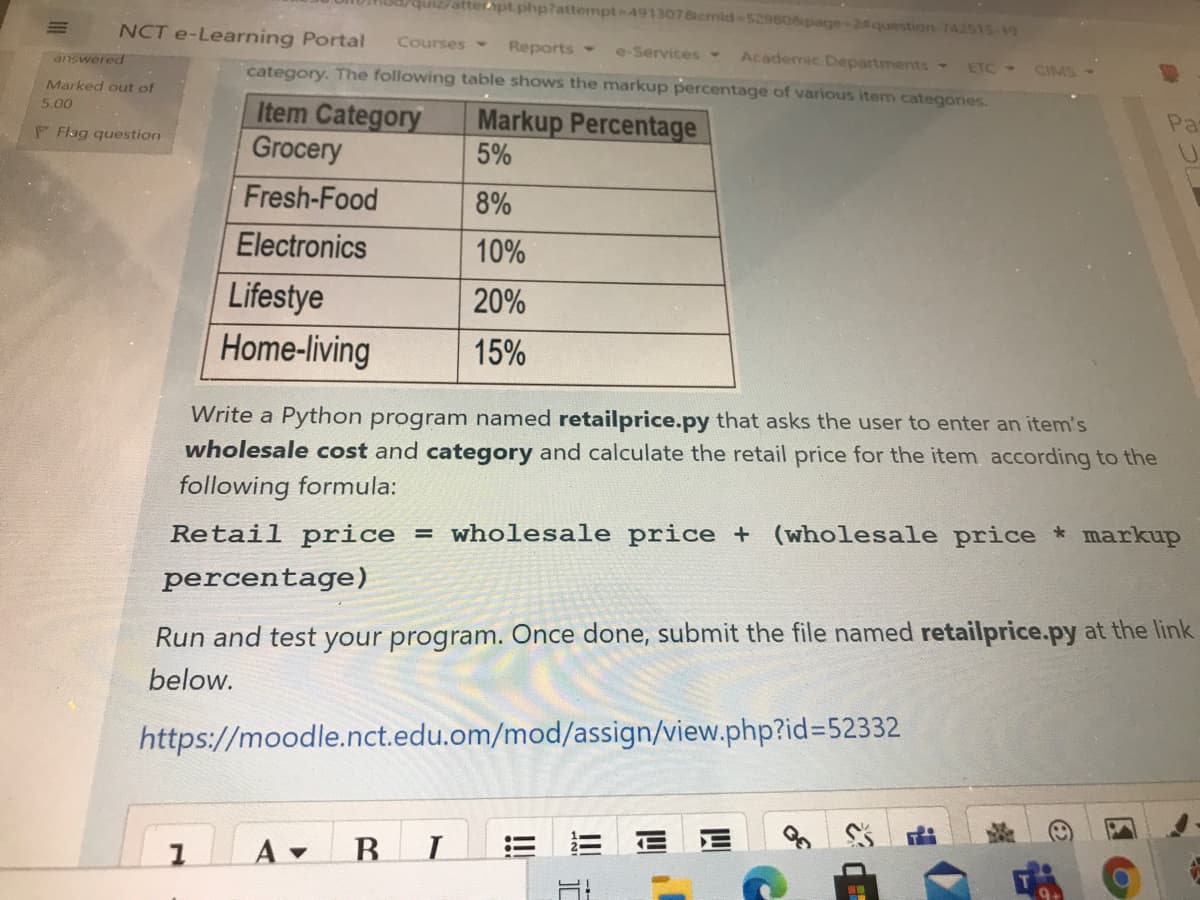 quiz/atterpt.php?attempt 4913078cmid-529806ipage-2question-742515-19
NCT e-Learning Portal
Courses
Reports
Academic Departments
e-Services
ETC-
CIMS
answered
category. The following table shows the markup percentage of various item categories.
Marked out of
Pa
Item Category
Grocery
Markup Percentage
5%
5.00
P Flag question
Fresh-Food
8%
Electronics
10%
Lifestye
20%
Home-living
15%
Write a Python program named retailprice.py that asks the user to enter an item's
wholesale cost and category and calculate the retail price for the item according to the
following formula:
Retail price
= wholesale price + (wholesale price markup
percentage)
Run and test your program. Once done, submit the file named retailprice.py at the link
below.
https://moodle.nct.edu.om/mod/assign/view.php?id%=52332
A
B.
