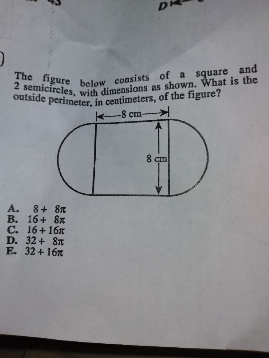 The figure below consists of a square and
2 semicircles, with dimensions as shown. What is the
outside perimeter, in centimeters, of the figure?
-8 cm--
8 cm
A. 8+ 8T
В. 16+ 8т
С. 16+ 161
D. 32+ 8T
E. 32 + 16T
