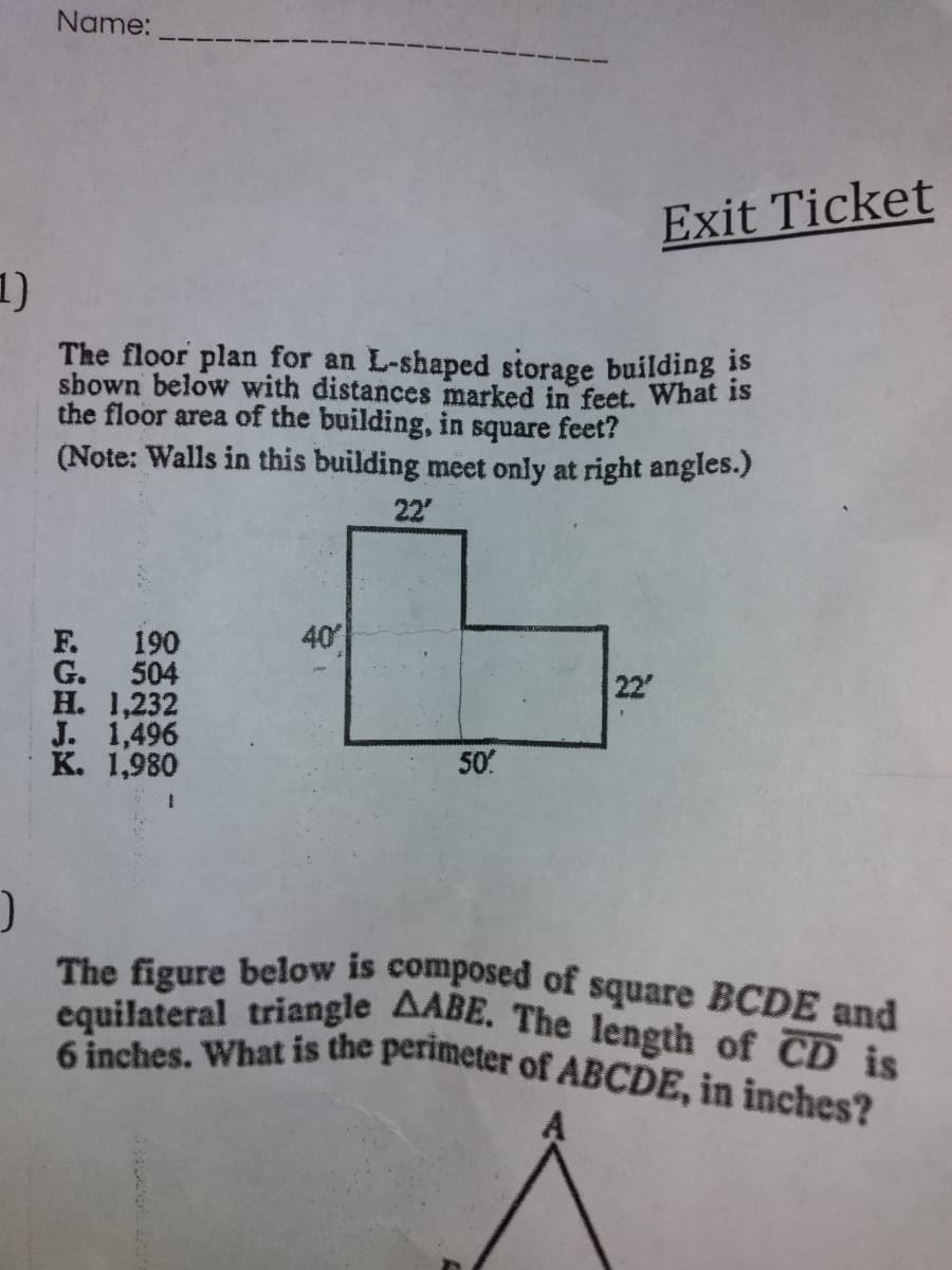 6 inches. What is the perimeter of ABCDE, in inches?
The figure below is composed of square BCDE and
equilateral triangle AABE. The length of CD is
Name:
Exit Ticket
1)
The floor plan for an L-shaped storage building is
sbown below with distances marked in feet. What is
the floor area of the building, in square feet?
(Note: Walls in this building meet only at right angles.)
22'
40
F. 190
G. 504
H. 1,232
J. 1,496
K. 1,980
22
50
