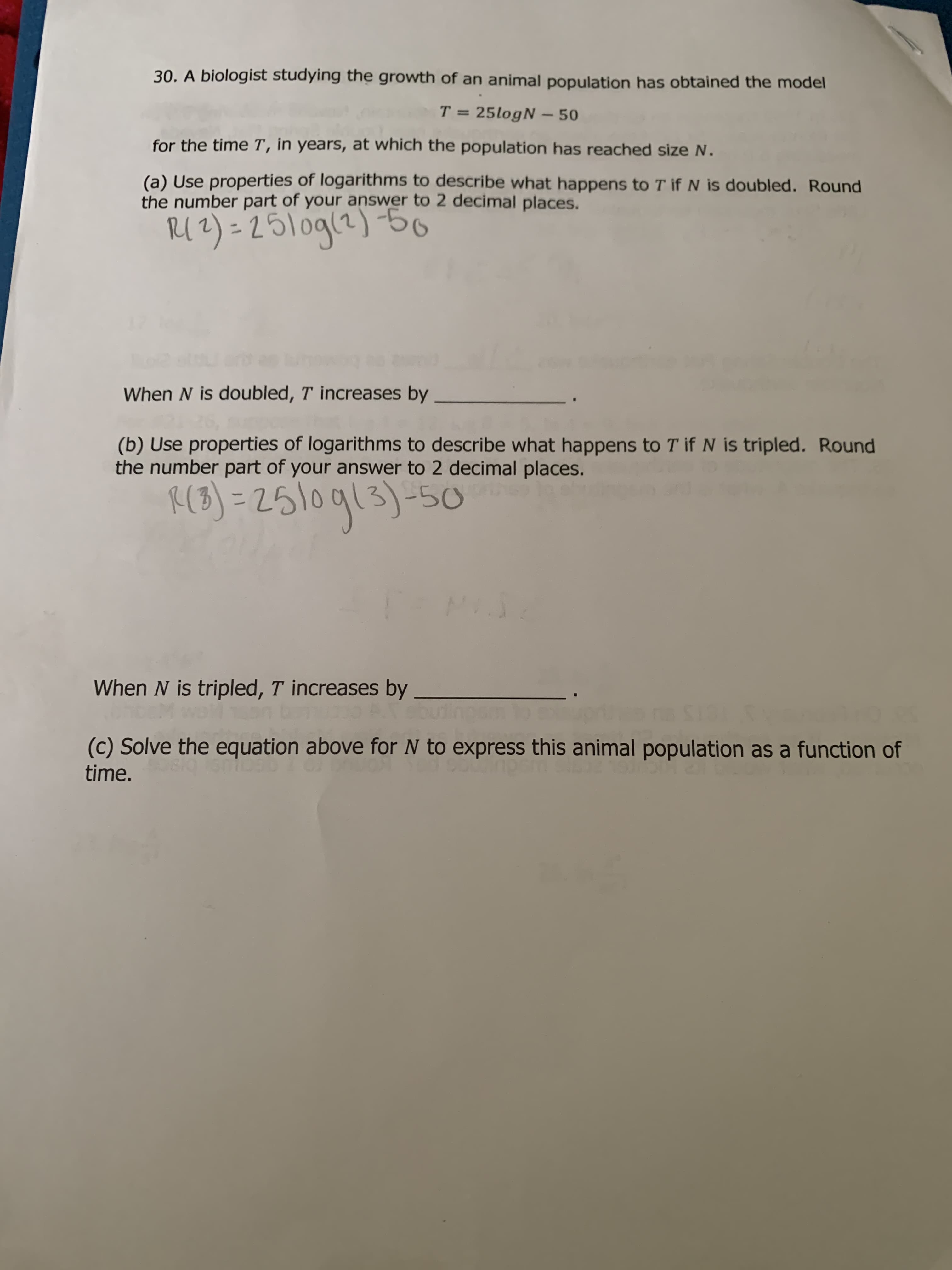 30. A biologist studying the growth of an animal population has obtained the model
T = 25logN – 50
for the time T, in years, at which the population has reached size N.
(a) Use properties of logarithms to describe what happens to T if N is doubled. Round
the number part of your answer to 2 decimal places.
%3D
Ig (21b012=(2n
When N is doubled, T increases by
(b) Use properties of logarithms to describe what happens to T if N is tripled. Round
the number part of your answer to 2 decimal places.
%31
When N is tripled, T increases by
(c) Solve the equation above for N to express this animal population as a function of
time.
