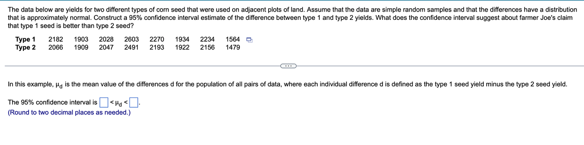 The data below are yields for two different types of corn seed that were used on adjacent plots of land. Assume that the data are simple random samples and that the differences have a distribution
that is approximately normal. Construct a 95% confidence interval estimate of the difference between type 1 and type 2 yields. What does the confidence interval suggest about farmer Joe's claim
that type 1 seed is better than type 2 seed?
Type 1
Туре 2
2182 1903 2028 2603
2066 1909 2047 2491
2270 1934 2234 1564
2193 1922 2156 1479
T
In this example, µd is the mean value of the differences d for the population of all pairs of data, where each individual difference d is defined as the type 1 seed yield minus the type 2 seed yield.
The 95% confidence interval is
<Hd<
(Round to two decimal places as needed.)