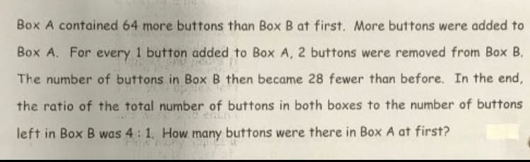 Box A contained 64 more buttons than Box B at first. More buttons were added to
Box A. For every 1 button added to Box A, 2 buttons were removed from Box B.
The number of buttons in Box B then became 28 fewer than before. In the end,
the ratio of the total number of buttons in both boxes to the number of buttons
left in Box B was 4: 1. How many buttons were there in Box A at first?
