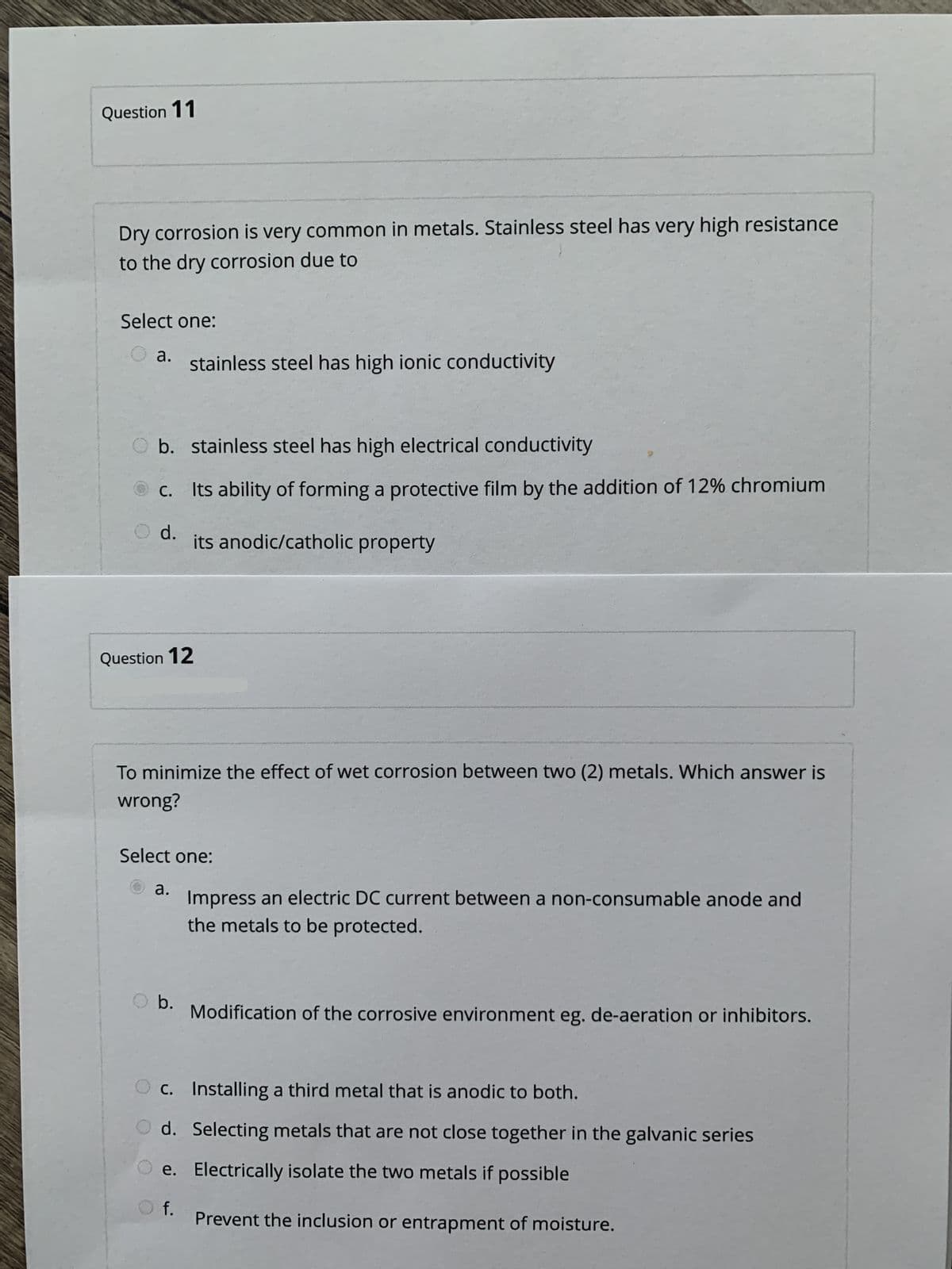Question 11
Dry corrosion is very common in metals. Stainless steel has very high resistance
to the dry corrosion due to
Select one:
а.
stainless steel has high ionic conductivity
O b. stainless steel has high electrical conductivity
C. Its ability of forming a protective film by the addition of 12% chromium
С.
O d.
its anodic/catholic property
Question 12
To minimize the effect of wet corrosion between two (2) metals. Which answer is
wrong?
Select one:
а.
Impress an electric DC current between a non-consumable anode and
the metals to be protected.
O b.
Modification of the corrosive environment eg. de-aeration or inhibitors.
O c. Installing a third metal that is anodic to both.
O d. Selecting metals that are not close together in the galvanic series
e. Electrically isolate the two metals if possible
f.
Prevent the inclusion or entrapment of moisture.
