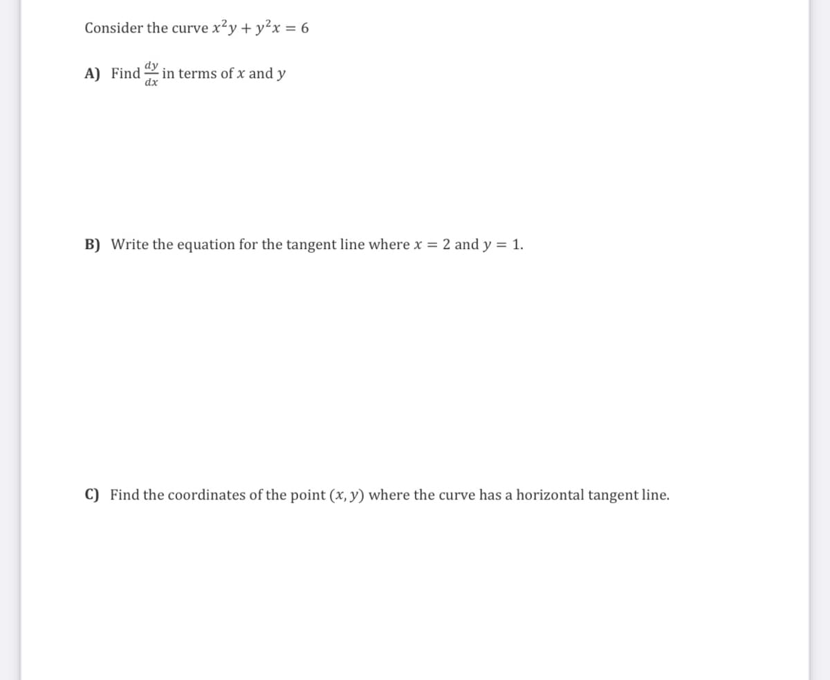 Consider the curve x²y + y²x = 6
A) Find in terms of x and y
dx
B) Write the equation for the tangent line where x = 2 and y = 1.
C) Find the coordinates of the point (x, y) where the curve has a horizontal tangent line.
