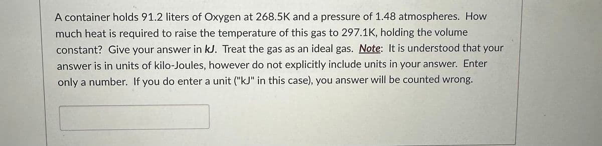 A container holds 91.2 liters of Oxygen at 268.5K and a pressure of 1.48 atmospheres. How
much heat is required to raise the temperature of this gas to 297.1K, holding the volume
constant? Give your answer in kJ. Treat the gas as an ideal gas. Note: It is understood that your
answer is in units of kilo-Joules, however do not explicitly include units in your answer. Enter
only a number. If you do enter a unit ("kJ" in this case), you answer will be counted wrong.