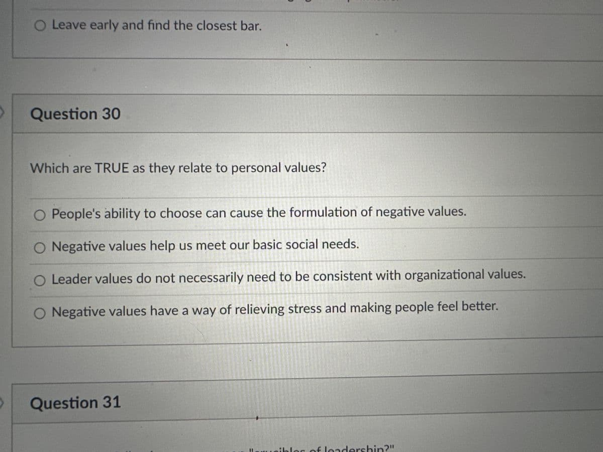 O Leave early and find the closest bar.
Question 30
Which are TRUE as they relate to personal values?
O People's ability to choose can cause the formulation of negative values.
O Negative values help us meet our basic social needs.
SHUNDAY
O Leader values do not necessarily need to be consistent with organizational values.
Negative values have a way of relieving stress and making people feel better.
Question 31
ibles of leadershin?"