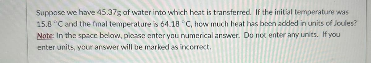 Suppose we have 45.37g of water into which heat is transferred. If the initial temperature was
15.8 °C and the final temperature is 64.18 °C, how much heat has been added in units of Joules?
Note: In the space below, please enter you numerical answer. Do not enter any units. If you
enter units, your answer will be marked as incorrect.