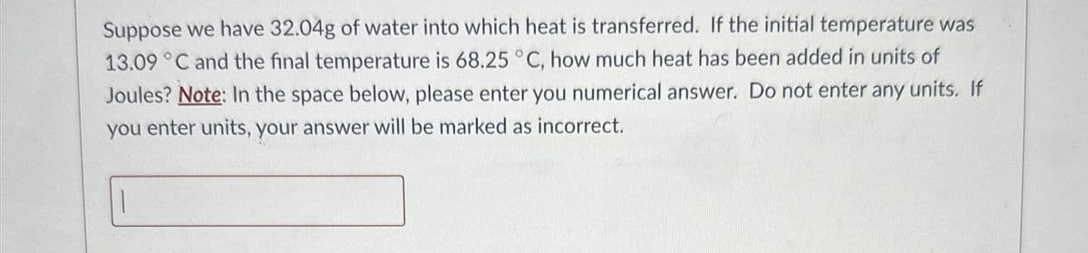 Suppose we have 32.04g of water into which heat is transferred. If the initial temperature was
13.09 °C and the final temperature is 68.25 °C, how much heat has been added in units of
Joules? Note: In the space below, please enter you numerical answer. Do not enter any units. If
you enter units, your answer will be marked as incorrect.
|