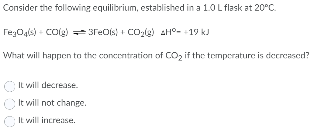 Consider the following equilibrium, established in a 1.0 L flask at 20°C.
Fe3O4(s) + CO(g) 3FeO(s) + CO₂(g) AH°= +19 kJ
What will happen to the concentration of CO2 if the temperature is decreased?
It will decrease.
It will not change.
It will increase.