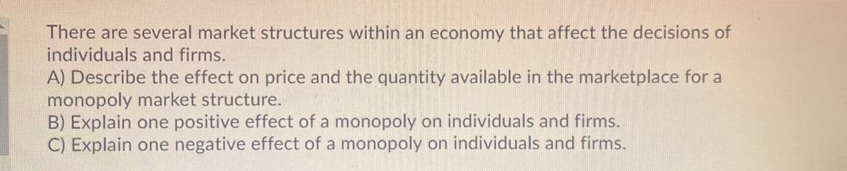 There are several market structures within an economy that affect the decisions of
individuals and firms.
A) Describe the effect on price and the quantity available in the marketplace for a
monopoly market structure.
B) Explain one positive effect of a monopoly on individuals and firms.
C) Explain one negative effect of a monopoly on individuals and firms.
