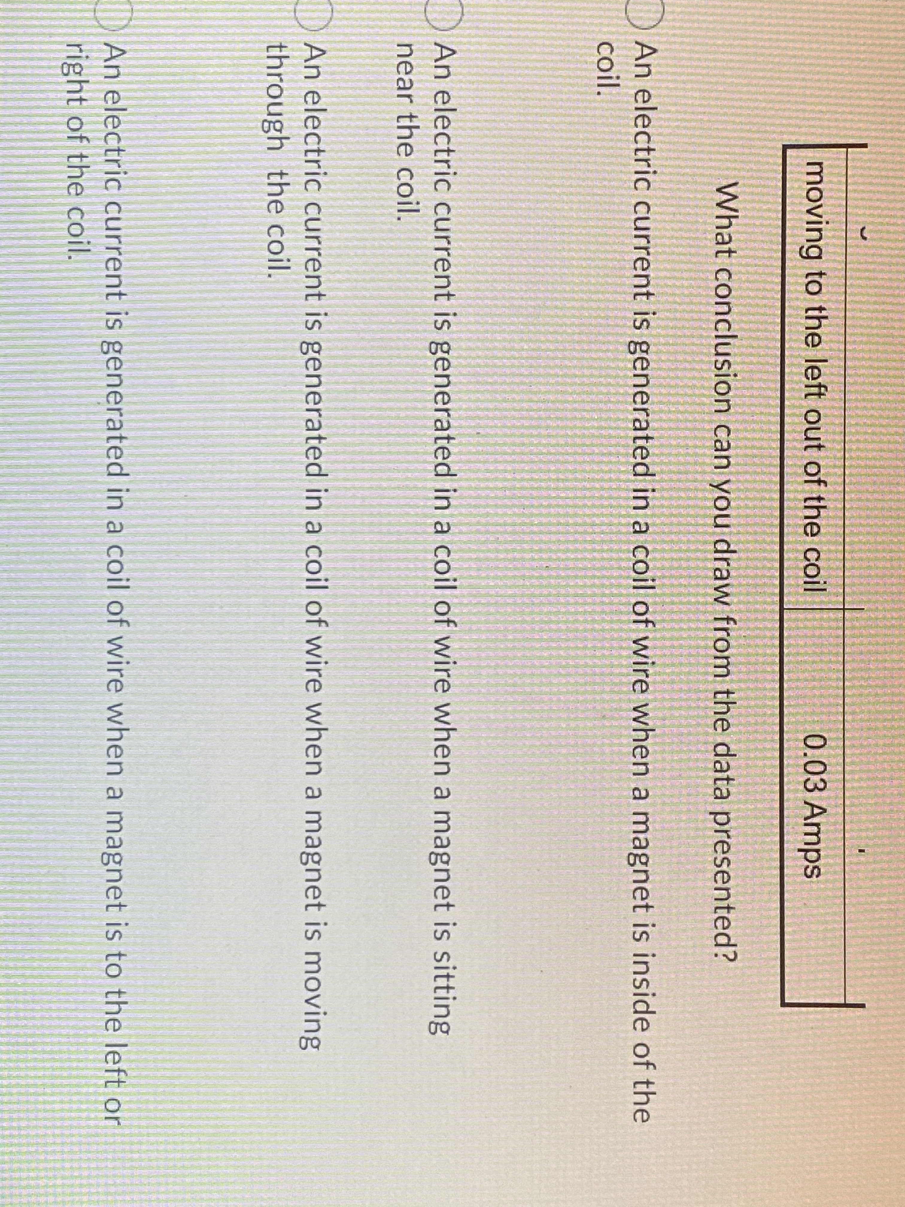 moving to the left out of the coil
0.03 Amps
What conclusion can you draw from the data presented?
ID An electric current is generated in a coil of wire when a magnet is inside of the
coil.
An electric current is generated in a coil of wire when a magnet is sitting
near the coil.
DAn electric current is generated in a coil of wire when a magnet is moving
through the coil.
An electric current is generated in a coil of wire when a magnet is to the left or
right of the coil.
