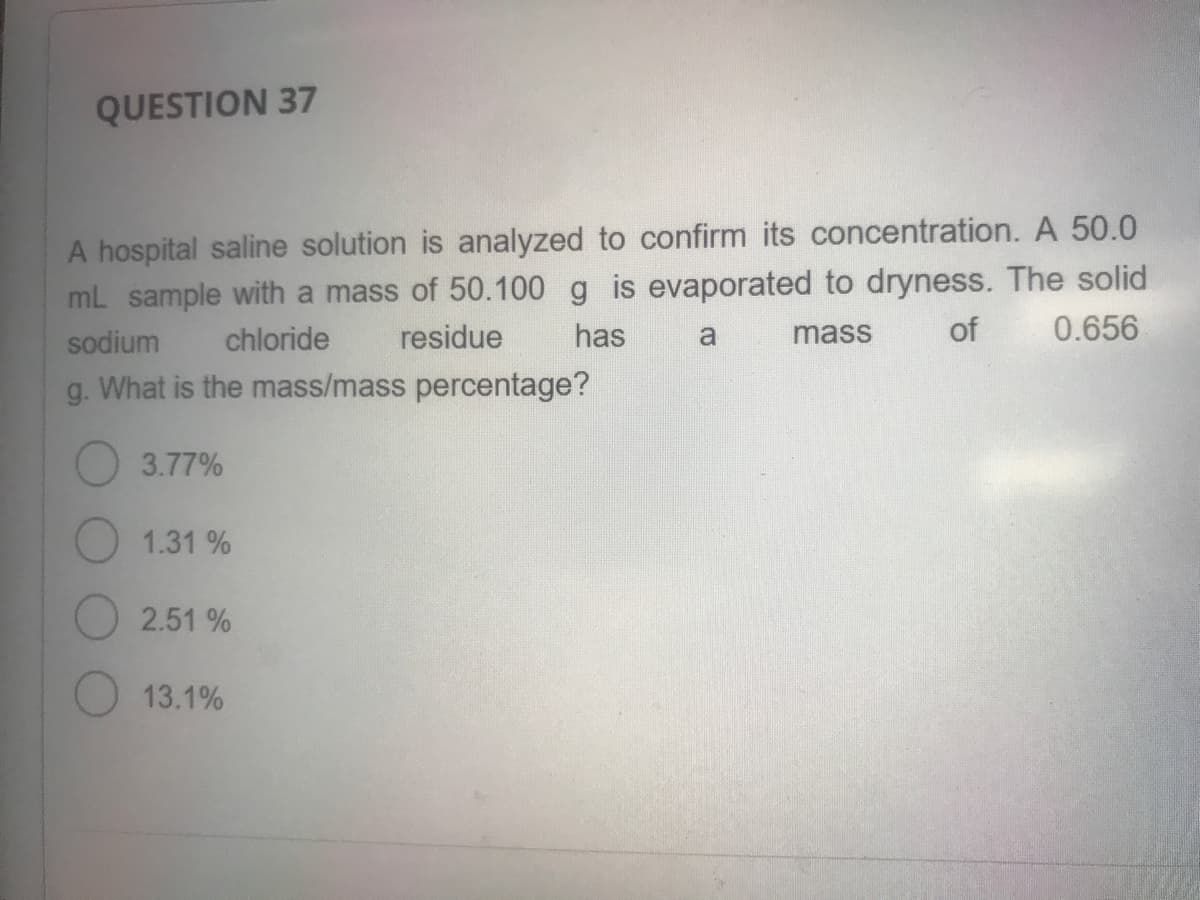 QUESTION 37
A hospital saline solution is analyzed to confirm its concentration. A 50.0
mL sample with a mass of 50.100 g is evaporated to dryness. The solid
has
sodium
chloride
residue
a
mass
of
0.656
g. What is the mass/mass percentage?
3.77%
1.31 %
2.51 %
13.1%
