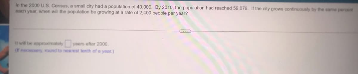 In the 2000 U.S. Census, a small city had a population of 40,000. By 2010, the population had reached 59,079. If the city grows continuously by the same peroent
each year, when will the population be growing at a rate of 2,400 people per year?
Il will be approximately years after 2000.
(If necessary, round to nearest tenth of a year.)
