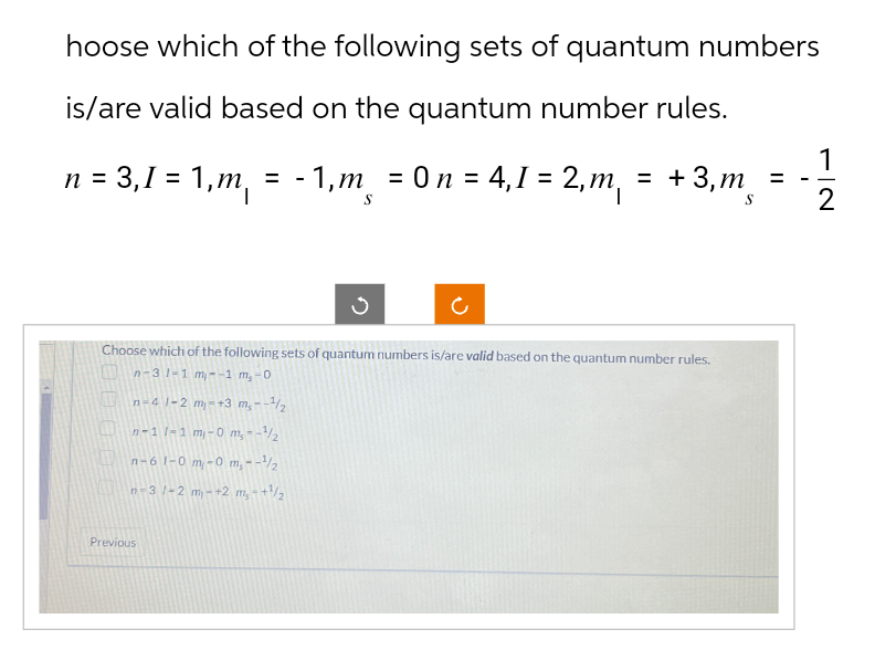 hoose which of the following sets of quantum numbers
is/are valid based on the quantum number rules.
-
n = 3,1 = 1,m₁ = - 1,m¸ = 0 n = 4,1 = 2,m₁ = +3,m¸
=
-
1
2
D
Choose which of the following sets of quantum numbers is/are valid based on the quantum number rules.
n-31-1 m--1 m,-0
n-41-2 m-+3 ms--1/2
n-1 -1 m-0 m,--1/2
n-61-0m-0 m,--2
n-31-2 m-+2 ms-+1/2
Previous